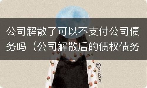 公司解散了可以不支付公司债务吗（公司解散后的债权债务如何承担）