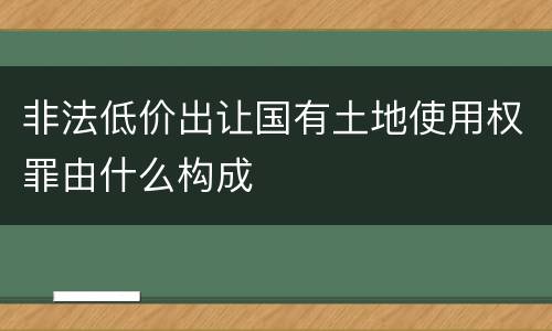 非法低价出让国有土地使用权罪由什么构成