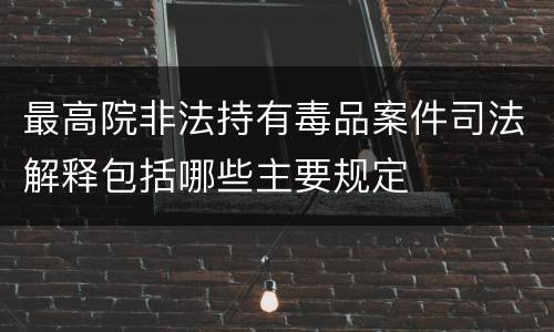 最高院非法持有毒品案件司法解释包括哪些主要规定