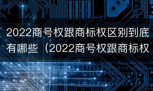 2022商号权跟商标权区别到底有哪些（2022商号权跟商标权区别到底有哪些呢）