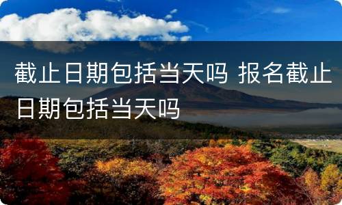 截止日期包括当天吗 报名截止日期包括当天吗