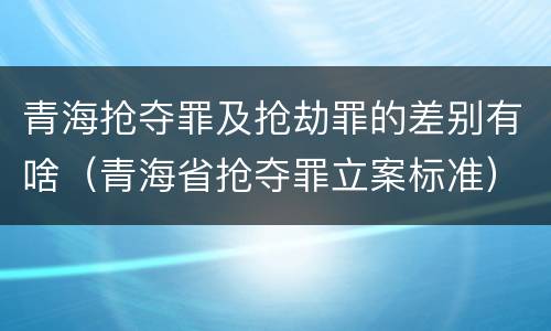 青海抢夺罪及抢劫罪的差别有啥（青海省抢夺罪立案标准）