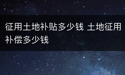 征用土地补贴多少钱 土地征用补偿多少钱