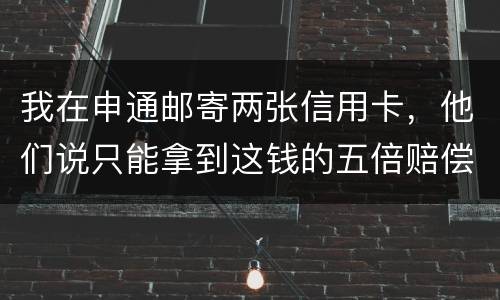 我在申通邮寄两张信用卡，他们说只能拿到这钱的五倍赔偿，请问是这样吗