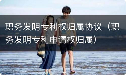职务发明专利权归属协议(职务发明专利申请权归属)