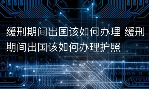 缓刑期间出国该如何办理 缓刑期间出国该如何办理护照