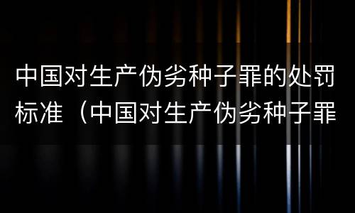 中国对生产伪劣种子罪的处罚标准（中国对生产伪劣种子罪的处罚标准是）