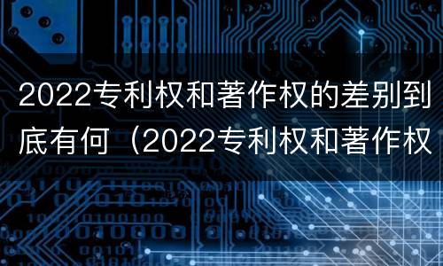 2022专利权和著作权的差别到底有何（2022专利权和著作权的差别到底有何不同）