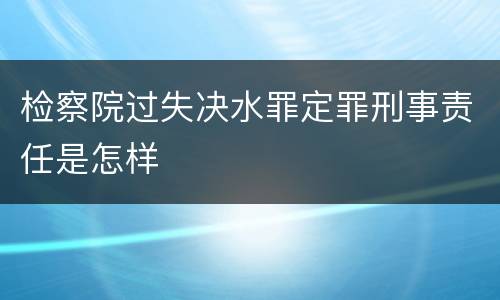 检察院过失决水罪定罪刑事责任是怎样
