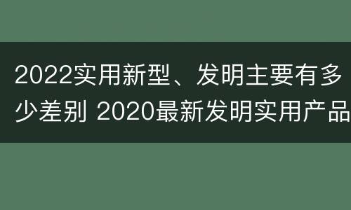 2022实用新型、发明主要有多少差别 2020最新发明实用产品