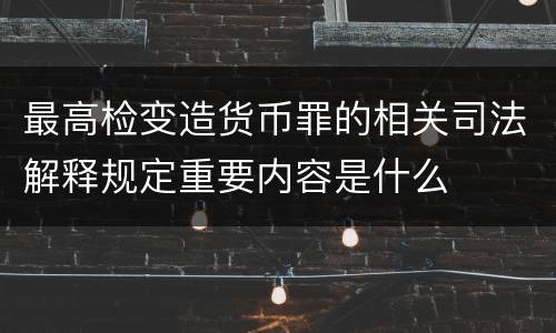 最高检变造货币罪的相关司法解释规定重要内容是什么
