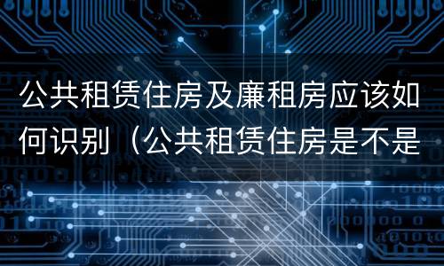 公共租赁住房及廉租房应该如何识别（公共租赁住房是不是廉租房）