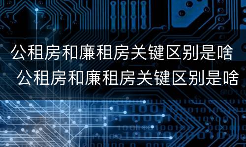 公租房和廉租房关键区别是啥 公租房和廉租房关键区别是啥意思