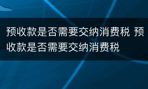 预收款是否需要交纳消费税 预收款是否需要交纳消费税