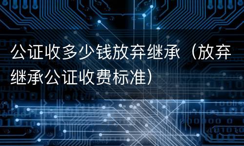 公证收多少钱放弃继承（放弃继承公证收费标准）