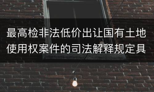 最高检非法低价出让国有土地使用权案件的司法解释规定具体有哪些