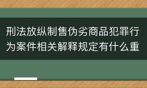刑法放纵制售伪劣商品犯罪行为案件相关解释规定有什么重要内容
