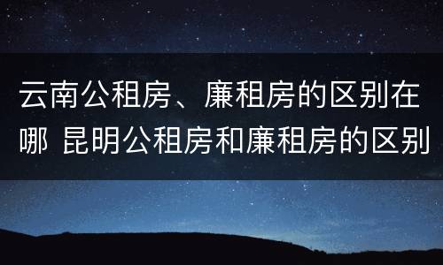 云南公租房、廉租房的区别在哪 昆明公租房和廉租房的区别
