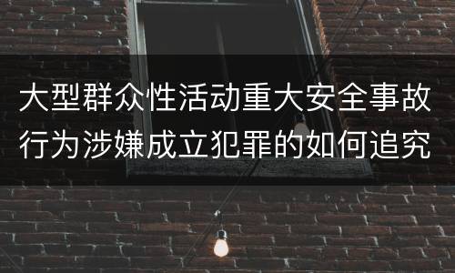 大型群众性活动重大安全事故行为涉嫌成立犯罪的如何追究责任