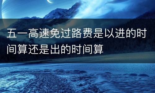 五一高速免过路费是以进的时间算还是出的时间算