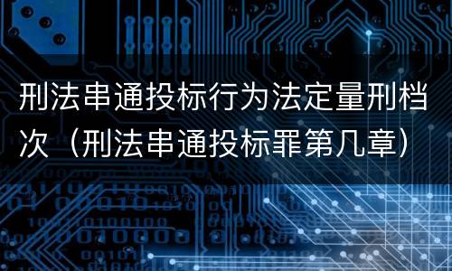 刑法串通投标行为法定量刑档次（刑法串通投标罪第几章）