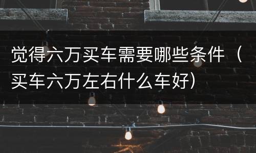 觉得六万买车需要哪些条件（买车六万左右什么车好）