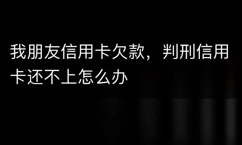 我朋友信用卡欠款，判刑信用卡还不上怎么办