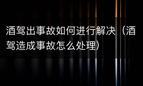 酒驾出事故如何进行解决（酒驾造成事故怎么处理）
