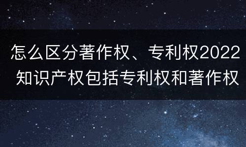 怎么区分著作权、专利权2022 知识产权包括专利权和著作权吗