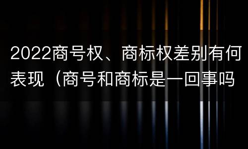 2022商号权、商标权差别有何表现（商号和商标是一回事吗）