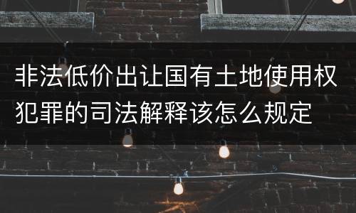非法低价出让国有土地使用权犯罪的司法解释该怎么规定