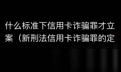 什么标准下信用卡诈骗罪才立案（新刑法信用卡诈骗罪的定罪标准?）