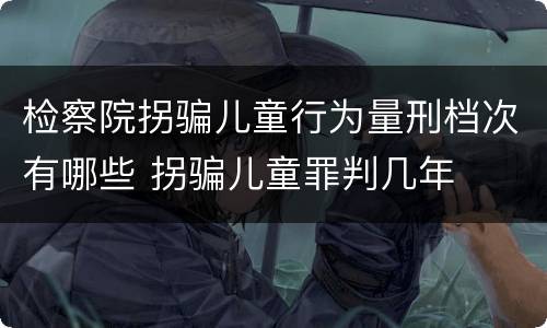 检察院拐骗儿童行为量刑档次有哪些 拐骗儿童罪判几年