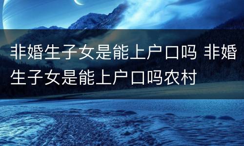 非婚生子女是能上户口吗 非婚生子女是能上户口吗农村