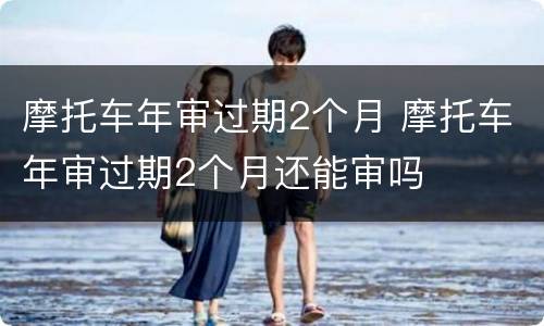 摩托车年审过期2个月 摩托车年审过期2个月还能审吗
