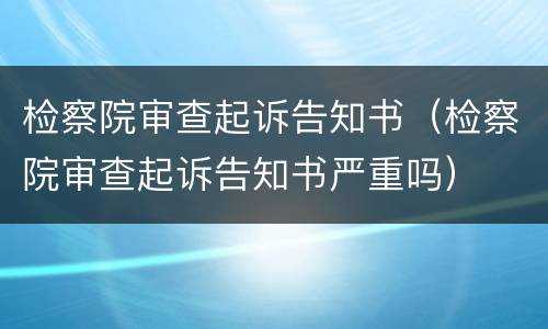 检察院审查起诉告知书（检察院审查起诉告知书严重吗）