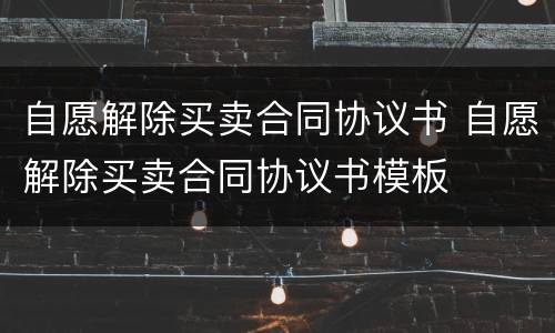 自愿解除买卖合同协议书 自愿解除买卖合同协议书模板