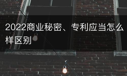 2022商业秘密、专利应当怎么样区别