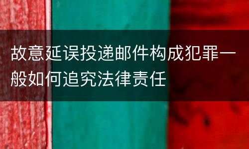 故意延误投递邮件构成犯罪一般如何追究法律责任
