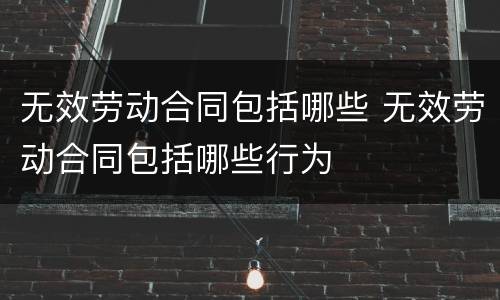 无效劳动合同包括哪些 无效劳动合同包括哪些行为