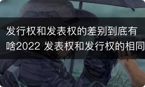 发行权和发表权的差别到底有啥2022 发表权和发行权的相同点