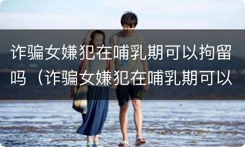 诈骗女嫌犯在哺乳期可以拘留吗（诈骗女嫌犯在哺乳期可以拘留吗）