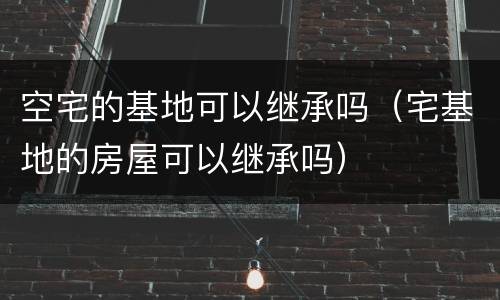 空宅的基地可以继承吗（宅基地的房屋可以继承吗）