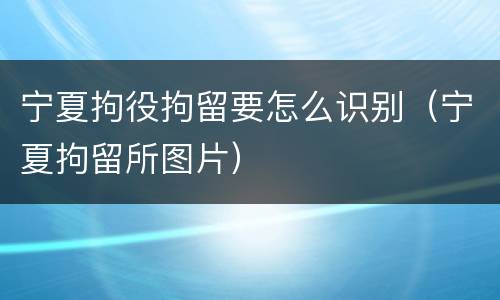 宁夏拘役拘留要怎么识别（宁夏拘留所图片）