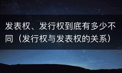 发表权、发行权到底有多少不同（发行权与发表权的关系）