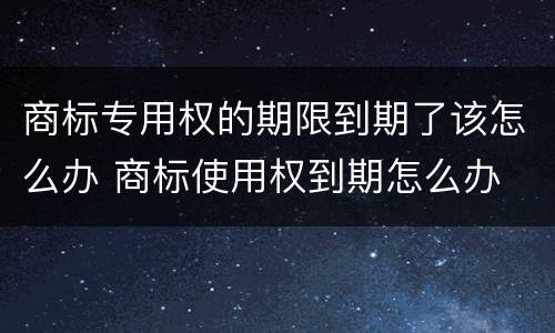 商标专用权的期限到期了该怎么办 商标使用权到期怎么办