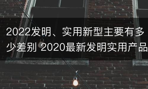 2022发明、实用新型主要有多少差别 2020最新发明实用产品