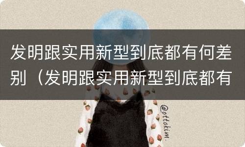 发明跟实用新型到底都有何差别（发明跟实用新型到底都有何差别和联系）