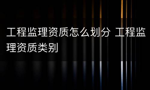 工程监理资质怎么划分 工程监理资质类别