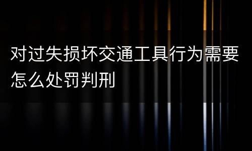 对过失损坏交通工具行为需要怎么处罚判刑